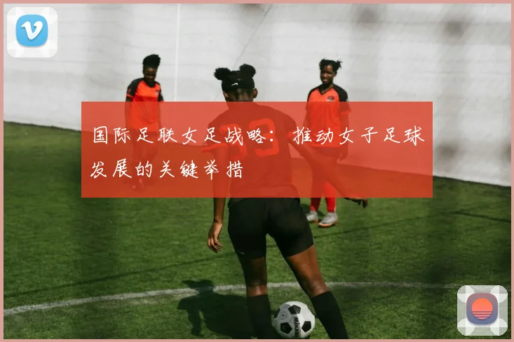 国际足联女足战略:推动女子足球发展的关键举措